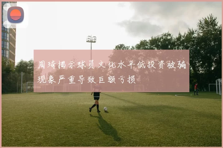 周琦揭示球员文化水平低投资被骗现象严重导致巨额亏损