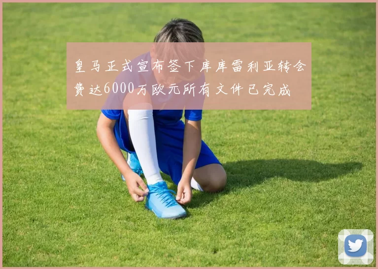 皇马正式宣布签下库库雷利亚转会费达6000万欧元所有文件已完成