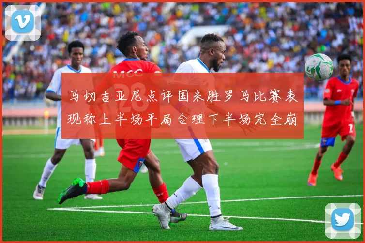 马切吉亚尼点评国米胜罗马比赛表现称上半场平局合理下半场完全崩溃
