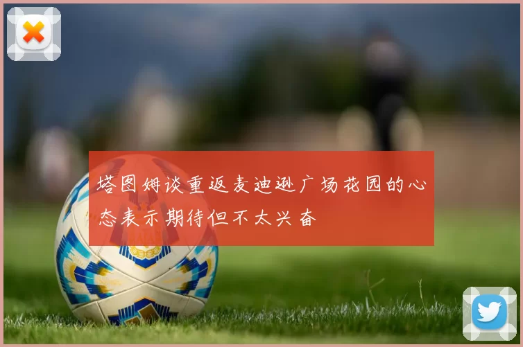 塔图姆谈重返麦迪逊广场花园的心态表示期待但不太兴奋