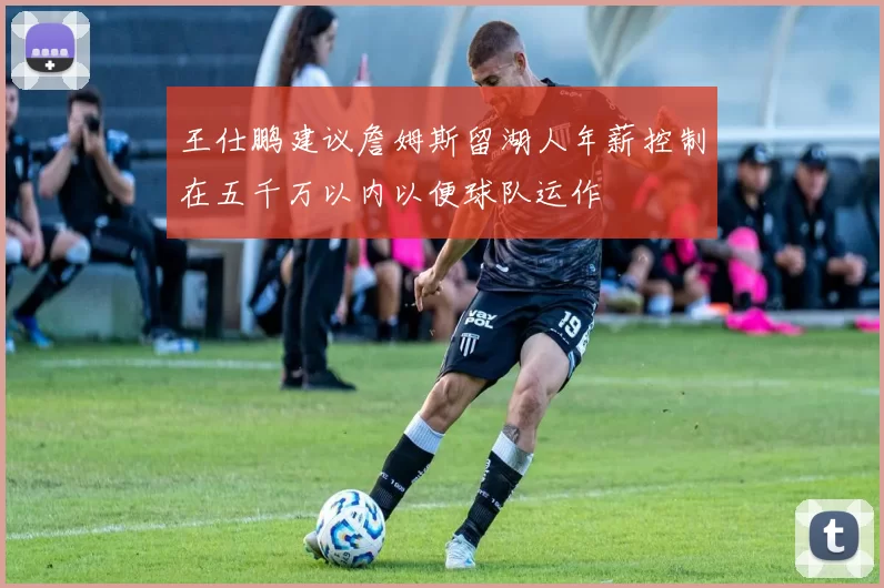 王仕鹏建议詹姆斯留湖人年薪控制在五千万以内以便球队运作