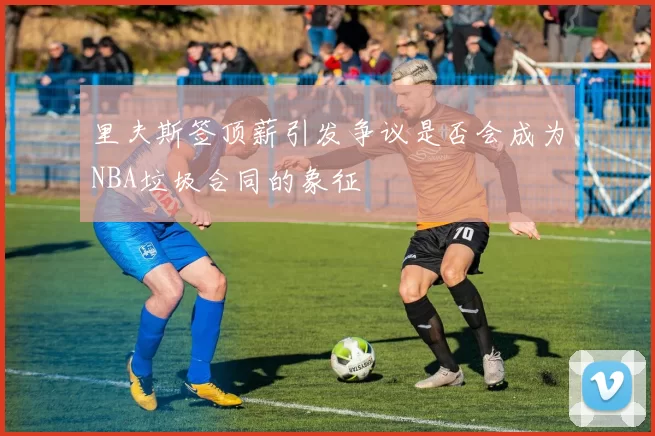 里夫斯签顶薪引发争议是否会成为NBA垃圾合同的象征