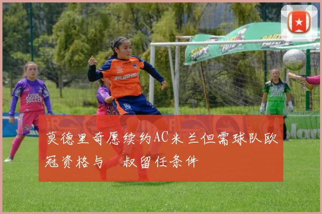莫德里奇愿续约AC米兰但需球队欧冠资格与囧叔留任条件