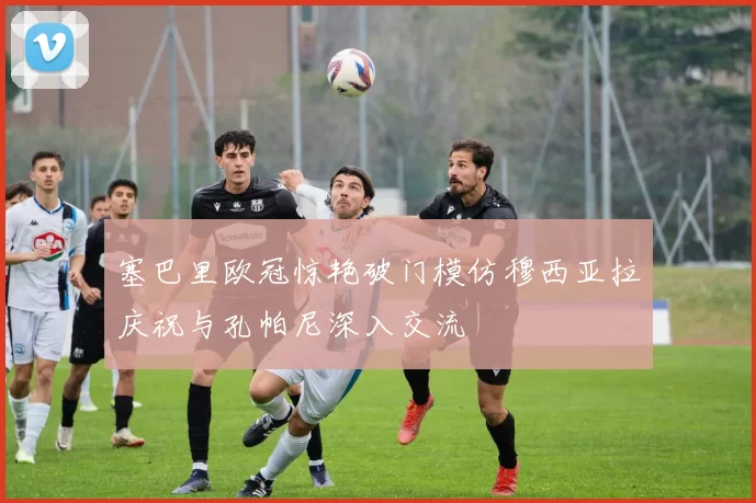 塞巴里欧冠惊艳破门模仿穆西亚拉庆祝与孔帕尼深入交流