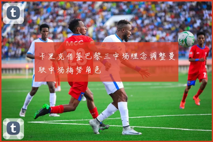 卡里克借鉴巴黎三中场理念调整曼联中场梅努角色