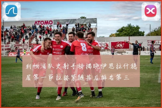 利物浦队史射手榜揭晓伊恩拉什稳居第一萨拉赫紧随其后排名第三