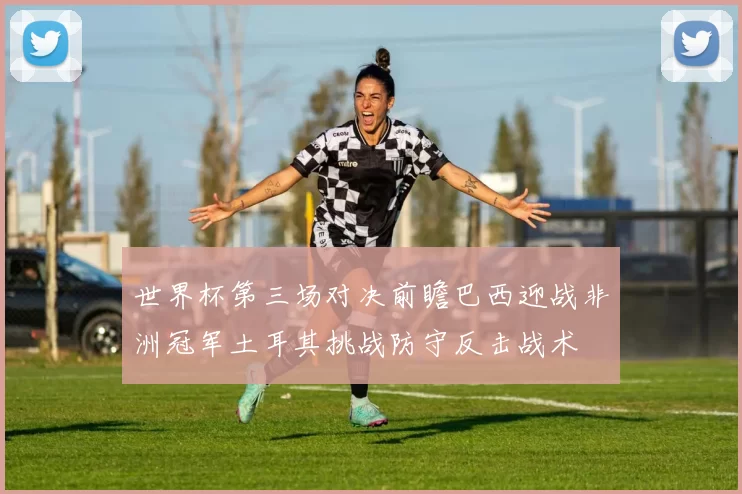 世界杯第三场对决前瞻巴西迎战非洲冠军土耳其挑战防守反击战术
