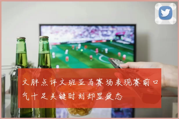 文胖点评文班亚马赛场表现赛前口气十足关键时刻却显疲态