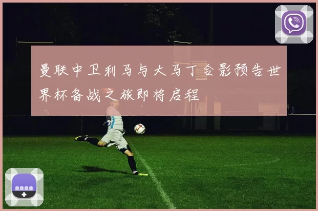 曼联中卫利马与大马丁合影预告世界杯备战之旅即将启程