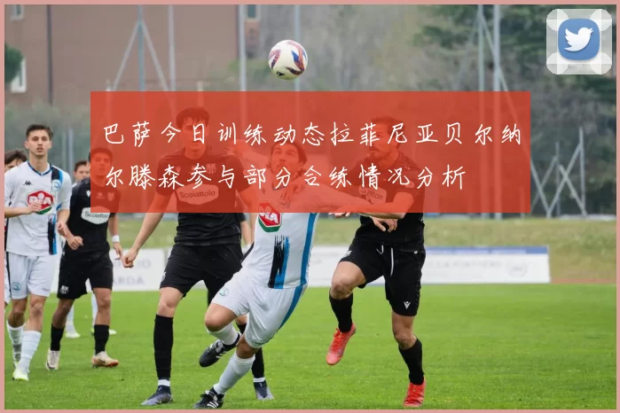 巴萨今日训练动态拉菲尼亚贝尔纳尔滕森参与部分合练情况分析