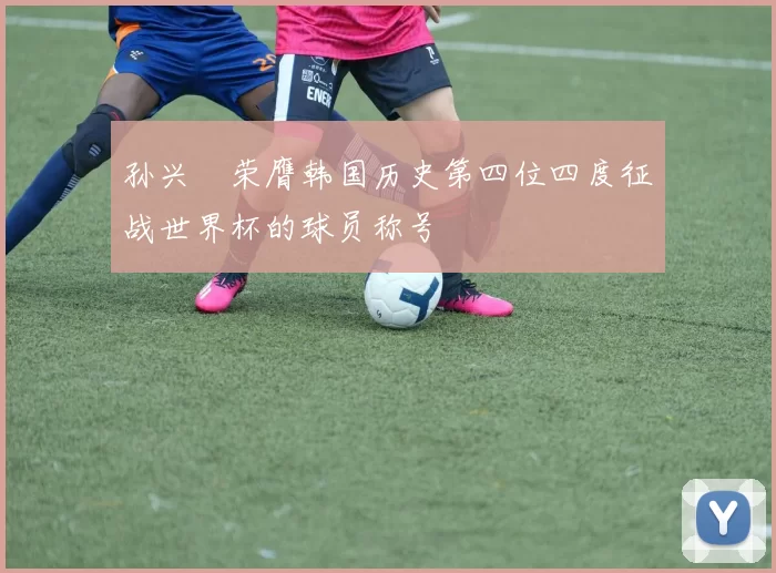 孙兴慜荣膺韩国历史第四位四度征战世界杯的球员称号