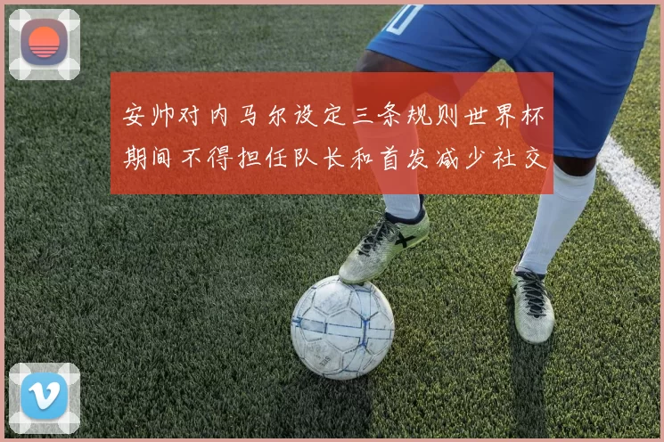 安帅对内马尔设定三条规则世界杯期间不得担任队长和首发减少社交媒体使用